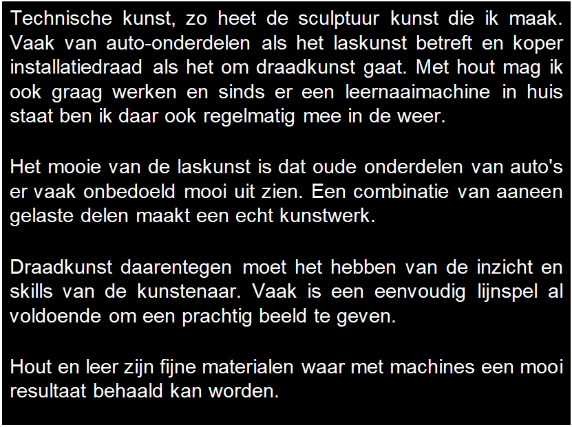 Tekstvak: Technische kunst, zo heet de sculptuur kunst die ik maak. Vaak van auto-onderdelen als het laskunst betreft en koper installatiedraad als het om draadkunst gaat. Met hout mag ik ook graag werken en sinds er een leernaaimachine in huis staat ben ik daar ook regelmatig mee in de weer.

Het mooie van de laskunst is dat oude onderdelen van auto's er vaak onbedoeld mooi uit zien. Een combinatie van aaneen gelaste delen maakt een echt kunstwerk.

Draadkunst daarentegen moet het hebben van de inzicht en skills van de kunstenaar. Vaak is een eenvoudig lijnspel al voldoende om een prachtig beeld te geven.

Hout en leer zijn fijne materialen waar met machines een mooi resultaat behaald kan worden.

